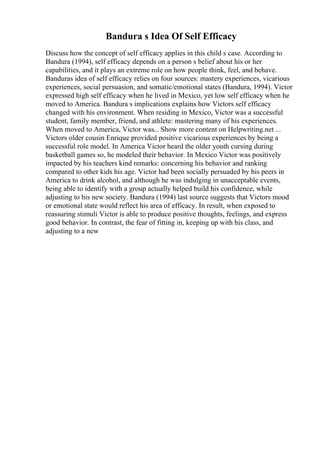 Bandura s Idea Of Self Efficacy
Discuss how the concept of self efficacy applies in this child s case. According to
Bandura (1994), self efficacy depends on a person s belief about his or her
capabilities, and it plays an extreme role on how people think, feel, and behave.
Banduras idea of self efficacy relies on four sources: mastery experiences, vicarious
experiences, social persuasion, and somatic/emotional states (Bandura, 1994). Victor
expressed high self efficacy when he lived in Mexico, yet low self efficacy when he
moved to America. Bandura s implications explains how Victors self efficacy
changed with his environment. When residing in Mexico, Victor was a successful
student, family member, friend, and athlete: mastering many of his experiences.
When moved to America, Victor was... Show more content on Helpwriting.net ...
Victors older cousin Enrique provided positive vicarious experiences by being a
successful role model. In America Victor heard the older youth cursing during
basketball games so, he modeled their behavior. In Mexico Victor was positively
impacted by his teachers kind remarks: concerning his behavior and ranking
compared to other kids his age. Victor had been socially persuaded by his peers in
America to drink alcohol, and although he was indulging in unacceptable events,
being able to identify with a group actually helped build his confidence, while
adjusting to his new society. Bandura (1994) last source suggests that Victors mood
or emotional state would reflect his area of efficacy. In result, when exposed to
reassuring stimuli Victor is able to produce positive thoughts, feelings, and express
good behavior. In contrast, the fear of fitting in, keeping up with his class, and
adjusting to a new
 