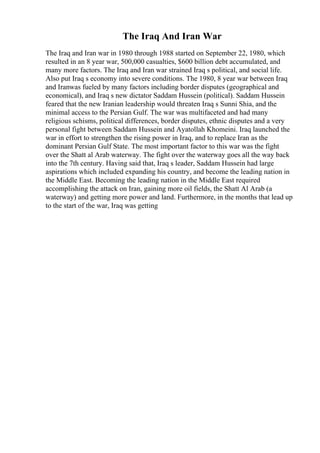 The Iraq And Iran War
The Iraq and Iran war in 1980 through 1988 started on September 22, 1980, which
resulted in an 8 year war, 500,000 casualties, $600 billion debt accumulated, and
many more factors. The Iraq and Iran war strained Iraq s political, and social life.
Also put Iraq s economy into severe conditions. The 1980, 8 year war between Iraq
and Iranwas fueled by many factors including border disputes (geographical and
economical), and Iraq s new dictator Saddam Hussein (political). Saddam Hussein
feared that the new Iranian leadership would threaten Iraq s Sunni Shia, and the
minimal access to the Persian Gulf. The war was multifaceted and had many
religious schisms, political differences, border disputes, ethnic disputes and a very
personal fight between Saddam Hussein and Ayatollah Khomeini. Iraq launched the
war in effort to strengthen the rising power in Iraq, and to replace Iran as the
dominant Persian Gulf State. The most important factor to this war was the fight
over the Shatt al Arab waterway. The fight over the waterway goes all the way back
into the 7th century. Having said that, Iraq s leader, Saddam Hussein had large
aspirations which included expanding his country, and become the leading nation in
the Middle East. Becoming the leading nation in the Middle East required
accomplishing the attack on Iran, gaining more oil fields, the Shatt Al Arab (a
waterway) and getting more power and land. Furthermore, in the months that lead up
to the start of the war, Iraq was getting
 