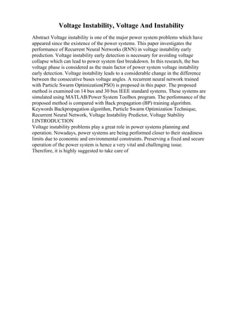 Voltage Instability, Voltage And Instability
Abstract Voltage instability is one of the major power system problems which have
appeared since the existence of the power systems. This paper investigates the
performance of Recurrent Neural Networks (RNN) in voltage instability early
prediction. Voltage instability early detection is necessary for avoiding voltage
collapse which can lead to power system fast breakdown. In this research, the bus
voltage phase is considered as the main factor of power system voltage instability
early detection. Voltage instability leads to a considerable change in the difference
between the consecutive buses voltage angles. A recurrent neural network trained
with Particle Swarm Optimization(PSO) is proposed in this paper. The proposed
method is examined on 14 bus and 30 bus IEEE standard systems. These systems are
simulated using MATLAB/Power System Toolbox program. The performance of the
proposed method is compared with Back propagation (BP) training algorithm.
Keywords Backpropagation algorithm, Particle Swarm Optimization Technique,
Recurrent Neural Network, Voltage Instability Predictor, Voltage Stability
I.INTRODUCTION
Voltage instability problems play a great role in power systems planning and
operation. Nowadays, power systems are being performed closer to their steadiness
limits due to economic and environmental constraints. Preserving a fixed and secure
operation of the power system is hence a very vital and challenging issue.
Therefore, it is highly suggested to take care of
 