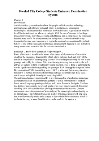 Bacolod City College Students Entrance Examination
System
Chapter 1
Introduction
An information system describes how the people and information technology
communicates and interacts with each other. In modern age, information
technological advancement has minimized the whole world. It gave lots of benefits
for all business industries who were using it. With the use of advance technology,
transaction became more fast, accurate and effective and as time passes by computers
became more useful for every transaction being made. Modernization in every
transaction became more popular as it reached even small organizations like school.
School is one of the organizations that need advancement, because in this institution
many transactions are made like the entrance examination.
Education ... Show more content on Helpwriting.net ...
Rows of the matrix stand for the words of an essay, while columns of the matrix
stand for the passage or document to which a term belongs. Each cell entry of the
matrix is comprised of the frequency count of the word represented by its row in the
passage indexed by its column. After transforming the essay into a matrix, the sell
entries are subject to term weighting by some function. This is done to determine the
word s significance in distinguishing the passages. LSA then applies Singular Value
Decomposition (SVD) to resulting matrix. SVD is a form of factor analysis where
the matrix is further decomposed into three matrices such that when these three
matrices are multiplied, the original matrix is yielded.
The automated essay evaluator (AEE) is a system capable of evaluating essay type
documents based on its grammar and content. It uses a combination of the rule
based natural language parsing technique and Latent Semantic Analysis. Fro these
two kinds of assessments, the overall grade of an essay may be derived. Grammar
checking takes into consideration spelling and sentence construction. Content
assessment covers the measure of knowledge of the essay topic and conformity to
its central idea. The system is trained on a set of pre graded essays with one topic
that would eventually make up its corpus to derived similarity measures, which is
the basis for essay s score. Modification can be made to the system s
 