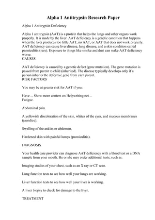 Alpha 1 Antitrypsin Research Paper
Alpha 1 Antitrypsin Deficiency
Alpha 1 antitrypsin (AAT) is a protein that helps the lungs and other organs work
properly. It is made by the liver. AAT deficiency is a genetic condition that happens
when the liver produces too little AAT, no AAT, or AAT that does not work properly.
AAT deficiency can cause liverdisease, lung disease, and a skin condition called
panniculitis (rare). Exposure to things like smoke and dust can make AAT deficiency
worse.
CAUSES
AAT deficiency is caused by a genetic defect (gene mutation). The gene mutation is
passed from parent to child (inherited). The disease typically develops only if a
person inherits the defective gene from each parent.
RISK FACTORS
You may be at greater risk for AAT if you:
Have ... Show more content on Helpwriting.net ...
Fatigue.
Abdominal pain.
A yellowish discoloration of the skin, whites of the eyes, and mucous membranes
(jaundice).
Swelling of the ankles or abdomen.
Hardened skin with painful lumps (panniculitis).
DIAGNOSIS
Your health care provider can diagnose AAT deficiency with a blood test or a DNA
sample from your mouth. He or she may order additional tests, such as:
Imaging studies of your chest, such as an X ray or CT scan.
Lung function tests to see how well your lungs are working.
Liver function tests to see how well your liver is working.
A liver biopsy to check for damage to the liver.
TREATMENT
 