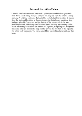 Personal Narrative-Calum
Calum A small shiver traveled up Calum s spine as the wind brushed against his
skin. It was a welcoming chill; the kind you can only feel from the air on a Spring
morning. A cold that contrasted the heat of his body, but did not overtake it. Calum
liked the feeling of breathing in the morning air, but that pleasure was taken from
his lungs when his fingers met his lips. Instead of the sweet fresh air, he was
breathing in death, wondering when it would come. Smoking was calming to him.
When the entirety of his focus was on that one cigarette, everything else escaped his
mind, and for a few minutes the only pain he felt was the dull burn of the cigarette.
His whole body was numb. The world around him was nothing but a void, and then
hands
 