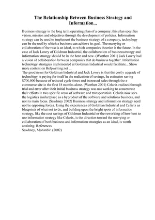The Relationship Between Business Strategy and
Information...
Business strategy is the long term operating plan of a company; this plan specifies
vision, mission and objectives through the development of policies. Information
strategy can be used to implement the business strategy of a company; technology
can be the tool by which a business can achieve its goal. The marrying or
collaboration of the two is an ideal, to which companies theorize is the future. In the
case of Jack Lowry of Goldman Industrial, the collaboration of businessstrategy and
information strategy should be in the here and now. (Worthen 2001) Jack Lowry had
a vision of collaboration between companies that do business together. Information
technology strategies implemented at Goldman Industrial would facilitate... Show
more content on Helpwriting.net ...
The good news for Goldman Industrial and Jack Lowry is that the costly upgrade of
technology is paying for itself in the realization of savings, he estimates saving
$700,000 because of reduced cycle times and increased sales through the e
commerce site in the first 18 months alone. (Worthen 2001) Celarix realized through
trial and error after their initial business strategy was not working to concentrate
their efforts in two specific areas of software and transportation. Celarix now sees
the logistics marketplace as a byproduct of the software and solutions business, and
not its main focus. (Sawhney 2002) Business strategy and information strategy need
not be opposing forces. Using the experiences of Goldman Industrial and Celarix as
blueprints of what not to do, and building upon the bright spots of information
strategy, like the cost savings of Goldman Industrial or the reworking of how best to
use information strategy like Celarix, is the direction toward the marrying or
collaboration of both business and information strategies as an ideal, is worth
attaining. References
Sawhney, Mohanbir. (2002)
 