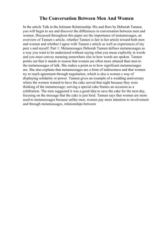 The Conversation Between Men And Women
In the article Talk in the Intimate Relationship: His and Hers by Deborah Tannen,
you will begin to see and discover the differences in conversation between men and
women. Discussed throughout this paper are the importance of metamessages, an
overview of Tannen s article, whether Tannen is fair in her article toward both men
and women and whether I agree with Tannen s article as well as experiences of my
peer s and myself. Part 1: Metamessages Deborah Tannen defines metamessages as
a way you want to be understood without saying what you mean explicitly in words
and you must convey meaning somewhere else in how words are spoken. Tannen
points out that it stands to reason that women are often more attuned than men to
the metamessages of talk. She makes a point as to how significant metamessages
are. She also explains that metamessages are a form of indirectness and that women
try to reach agreement through negotiation, which is also a women s way of
displaying solidarity or power. Tannen gives an example of a wedding anniversary
where the women wanted to have the cake served that night because they were
thinking of the metamessage; serving a special cake frames an occasion as a
celebration. The men suggested it was a good idea to save the cake for the next day,
focusing on the message that the cake is just food. Tannen says that women are more
used to metamessages because unlike men, women pay more attention to involvement
and through metamessages, relationships between
 