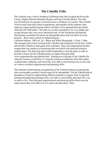 The Cahuilla Tribe
The Cahuilla were a Native Southern Californian tribe that occupied the Riverside
County, Higher Palomar Mountain Region and East Colorado Desert. The tribe
was divided into two groups or moieties know as Wildcats or Coyotes. The Cahuilla
lived in small clans that varied in population, and together all the separate clans
made up a larger political group called a sib http://www.aguacaliente.org/content
/History%20 %20Culture/. The tribe was at first considered to be very simple and
savage because they were never interacted with. As the Europeans and Spanish
Missionaries considered the desert an inhospitable place that was better to avoid
because... Show more content on Helpwriting.net ...
California Indians. 1999, p6. 2p. 1 Black and White Photograph, 1 Chart, 1 Map.
The mesquite and willow wood provide a flexible and strong base for the bow, which
allowed the Cahuilla to hunt game from a distance. They also implemented another
weapon that was similar to a boomerang that was held in one hand and tossed at
smaller game. The throwing stick would incapacitate or stun the game in order to
provide a chance for the Cahuilla hunter to acquire their prey http:/
/www.augustinetribe.org/cahuilla.html . Huntingwas a big part of the Cahuilla life
when the seasons would allow it. Using the seasons as indicators when their game
would produce offspring, and when they were able to start hunting was no easy task
as it shows excellent organizational and planning skills.
The methods of both hunting and gathering of the Cahuilla Indians are spectacular
since most people consider a desert region to be inhospitable. Yet the Cahuilla had an
abundance of food by implementing different methods to acquire food. Using both
hunting and gathering techniques they were able to successfully plan their life s out
in order to live. They had great organizational and planning skills which were the
major reason they were able to live in such a desolate place. Their
 