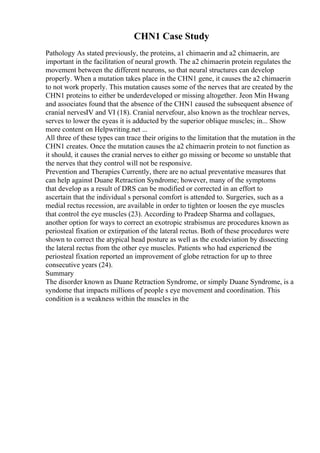 CHN1 Case Study
Pathology As stated previously, the proteins, a1 chimaerin and a2 chimaerin, are
important in the facilitation of neural growth. The a2 chimaerin protein regulates the
movement between the different neurons, so that neural structures can develop
properly. When a mutation takes place in the CHN1 gene, it causes the a2 chimaerin
to not work properly. This mutation causes some of the nerves that are created by the
CHN1 proteins to either be underdeveloped or missing altogether. Jeon Min Hwang
and associates found that the absence of the CHN1 caused the subsequent absence of
cranial nervesIV and VI (18). Cranial nervefour, also known as the trochlear nerves,
serves to lower the eyeas it is adducted by the superior oblique muscles; in... Show
more content on Helpwriting.net ...
All three of these types can trace their origins to the limitation that the mutation in the
CHN1 creates. Once the mutation causes the a2 chimaerin protein to not function as
it should, it causes the cranial nerves to either go missing or become so unstable that
the nerves that they control will not be responsive.
Prevention and Therapies Currently, there are no actual preventative measures that
can help against Duane Retraction Syndrome; however, many of the symptoms
that develop as a result of DRS can be modified or corrected in an effort to
ascertain that the individual s personal comfort is attended to. Surgeries, such as a
medial rectus recession, are available in order to tighten or loosen the eye muscles
that control the eye muscles (23). According to Pradeep Sharma and collagues,
another option for ways to correct an exotropic strabismus are procedures known as
periosteal fixation or extirpation of the lateral rectus. Both of these procedures were
shown to correct the atypical head posture as well as the exodeviation by dissecting
the lateral rectus from the other eye muscles. Patients who had experiencd tbe
periosteal fixation reported an improvement of globe retraction for up to three
consecutive years (24).
Summary
The disorder known as Duane Retraction Syndrome, or simply Duane Syndrome, is a
syndome that impacts millions of people s eye movement and coordination. This
condition is a weakness within the muscles in the
 