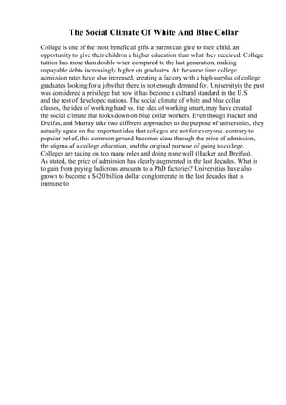 The Social Climate Of White And Blue Collar
College is one of the most beneficial gifts a parent can give to their child, an
opportunity to give their children a higher education than what they received. College
tuition has more than double when compared to the last generation, making
unpayable debts increasingly higher on graduates. At the same time college
admission rates have also increased, creating a factory with a high surplus of college
graduates looking for a jobs that there is not enough demand for. Universityin the past
was considered a privilege but now it has become a cultural standard in the U.S.
and the rest of developed nations. The social climate of white and blue collar
classes, the idea of working hard vs. the idea of working smart, may have created
the social climate that looks down on blue collar workers. Even though Hacker and
Dreifus, and Murray take two different approaches to the purpose of universities, they
actually agree on the important idea that colleges are not for everyone, contrary to
popular belief, this common ground becomes clear through the price of admission,
the stigma of a college education, and the original purpose of going to college.
Colleges are taking on too many roles and doing none well (Hacker and Dreifus).
As stated, the price of admission has clearly augmented in the last decades. What is
to gain from paying ludicrous amounts to a PhD factories? Universities have also
grown to become a $420 billion dollar conglomerate in the last decades that is
immune to
 