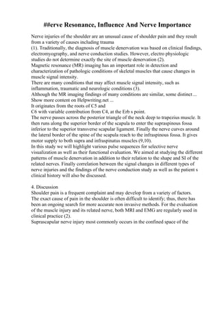 ##erve Resonance, Influence And Nerve Importance
Nerve injuries of the shoulder are an unusual cause of shoulder pain and they result
from a variety of causes including trauma
(1). Traditionally, the diagnosis of muscle denervation was based on clinical findings,
electromyography, and nerve conduction studies. However, electro physiologic
studies do not determine exactly the site of muscle denervation (2).
Magnetic resonance (MR) imaging has an important role in detection and
characterization of pathologic conditions of skeletal muscles that cause changes in
muscle signal intensity.
There are many conditions that may affect muscle signal intensity, such as
inflammation, traumatic and neurologic conditions (3).
Although the MR imaging findings of many conditions are similar, some distinct ...
Show more content on Helpwriting.net ...
It originates from the roots of C5 and
C6 with variable contribution from C4, at the Erb s point.
The nerve passes across the posterior triangle of the neck deep to trapezius muscle. It
then runs along the superior border of the scapula to enter the supraspinous fossa
inferior to the superior transverse scapular ligament. Finally the nerve curves around
the lateral border of the spine of the scapula reach to the infraspinous fossa. It gives
motor supply to both supra and infraspinatus muscles (9,10).
In this study we will highlight various pulse sequences for selective nerve
visualization as well as their functional evaluation. We aimed at studying the different
patterns of muscle denervation in addition to their relation to the shape and SI of the
related nerves. Finally correlation between the signal changes in different types of
nerve injuries and the findings of the nerve conduction study as well as the patient s
clinical history will also be discussed.
4. Discussion
Shoulder pain is a frequent complaint and may develop from a variety of factors.
The exact cause of pain in the shoulder is often difficult to identify; thus, there has
been an ongoing search for more accurate non invasive methods. For the evaluation
of the muscle injury and its related nerve, both MRI and EMG are regularly used in
clinical practice (2).
Suprascapular nerve injury most commonly occurs in the confined space of the
 