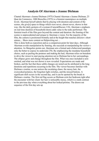 Analysis Of Akerman s Jeanne Dielman
Chantal Akerman s Jeanne Dielman (1975) Chantal Akerman s Jeanne Dielman, 23
Quai du Commerce, 1080 Bruxelles (1975) is a feminist masterpiece on multiple
levels. Akerman herself admits that by playing with duration and content of the
scenes, she give[s] space to things which were never, almost never, shown in that
way, like the daily gestures of a woman (CameraObscura 118). Akerman s emphasis
on real time duration of household chores adds value to the tasks performed. The
feminist touch of the film goes beyond the content and duration: the framing of the
scenes is unprecedented and unique to Akerman s vision. For the majority of the
film, the camera is positioned frontally and at the height that matches director s short
stature,... Show more content on Helpwriting.net ...
This is done both as exposition and as a comparison point for later days. Although
Akerman avoids manipulation by framing, she succeeds at manipulating the viewer s
attention. As Margulies points out, Akerman sets a formal and a behavioral paradigm
only the better to expose its underside (78). By emphasizing the mundane household
chores, such as peeling the potatoes and making the bed, Akerman relies on boredom
to drive the viewer to start paying attention not to Dielman but to her surroundings.
The ellipses grow and change throughout the film. What was once included is now
omitted, and what was not shown is now revealed. Expectations are made and
broken, and the fact that these subtle changes are noted can be attributed to the long
durations and repetitions occurring in the film. The viewer becomes familiar with
Dielman s routine, so one notices the escalating chaos: the messy hair, the
overcooked potatoes, the forgotten light switches, and the missed buttons. A
significant shift occurs in the second day, and it can be spotted by the break in
Dielman s routine. The first red flag occurs as Dielman exits her bedroom right after
the encounter with her client: her hair is noticeably messy, which is a stark contrast
to the previous day when everything about her looked pristine. The drawn out
sequence of the first day sets up
 