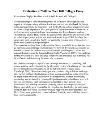 Evaluation of Will the Web Kill Colleges Essay
Evaluation of Zephyr Teachout s Article Will the Web Kill Colleges?
The article brings to some interesting views on the futures of colleges and the
experience that goes along with that first important step into adulthood. He brings
some serious points to the argument. First, the traditional college experience versus
an online college experience. Next, the quality of the online course information, as
well as, having a tenured professor or an average non degreed person teaching
/monitoring a course. Then, he asks the question Will employers take a person with
an online degree just as serious as a traditional means degree? Will they hold the
same water so to speak? And finally, he weighs the pros and cons of the cost of...
Show more content on Helpwriting.net ...
You can order anything from books, movies, dinner, household items. You can even
do our banking and manage your finances over the web. Eventually accountants are
bound to evaluate the medium and experiment with providing their current and
expanded services over the Internet (Kogan, Sudit, Vasarhelyi. 2009). The challenge
for the profession is to offer a balance of services that are sound, that eventually will
be profitable, and that satisfy the needs of e commerce
and of society at large. As specific new offerings like online tax consulting, and
remote auditing evolve, demand for the electronic version of traditional services, such
as accounting/bookkeeping services on the net will follow (Kogan, Sudit,
Vasarhelyi. 2009). With these challenges to accountants, they will have to change
their current methods of calculating, writing, storing, and talking to the client from
on paper and in person to all done over the computer and internet. Historically,
accounting was performed in columned ledger books and required hours to record
relevant information. Each transaction was recorded in daily activity, then
summarized into monthly results and quarterly, annual and comparative reports.
One or more clerks were responsible for recording this data legibly by hand, many
using ink pens that would lead to reworking a page with too many accidental ink
blots. Those using pencils and erasers had some flexibility and could then ink over
final reports, making the
 