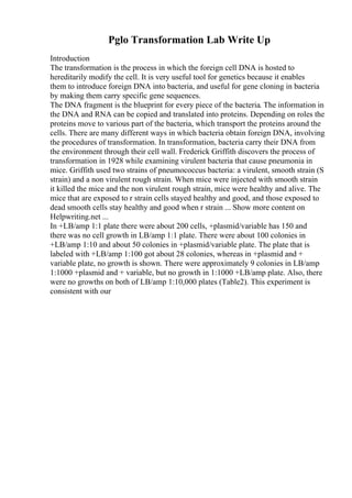 Pglo Transformation Lab Write Up
Introduction
The transformation is the process in which the foreign cell DNA is hosted to
hereditarily modify the cell. It is very useful tool for genetics because it enables
them to introduce foreign DNA into bacteria, and useful for gene cloning in bacteria
by making them carry specific gene sequences.
The DNA fragment is the blueprint for every piece of the bacteria. The information in
the DNA and RNA can be copied and translated into proteins. Depending on roles the
proteins move to various part of the bacteria, which transport the proteins around the
cells. There are many different ways in which bacteria obtain foreign DNA, involving
the procedures of transformation. In transformation, bacteria carry their DNA from
the environment through their cell wall. Frederick Griffith discovers the process of
transformation in 1928 while examining virulent bacteria that cause pneumonia in
mice. Griffith used two strains of pneumococcus bacteria: a virulent, smooth strain (S
strain) and a non virulent rough strain. When mice were injected with smooth strain
it killed the mice and the non virulent rough strain, mice were healthy and alive. The
mice that are exposed to r strain cells stayed healthy and good, and those exposed to
dead smooth cells stay healthy and good when r strain ... Show more content on
Helpwriting.net ...
In +LB/amp 1:1 plate there were about 200 cells, +plasmid/variable has 150 and
there was no cell growth in LB/amp 1:1 plate. There were about 100 colonies in
+LB/amp 1:10 and about 50 colonies in +plasmid/variable plate. The plate that is
labeled with +LB/amp 1:100 got about 28 colonies, whereas in +plasmid and +
variable plate, no growth is shown. There were approximately 9 colonies in LB/amp
1:1000 +plasmid and + variable, but no growth in 1:1000 +LB/amp plate. Also, there
were no growths on both of LB/amp 1:10,000 plates (Table2). This experiment is
consistent with our
 