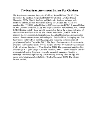 The Kaufman Assessment Battery For Children
The Kaufman Assessment Battery for Children, Second Edition (KABC II) is a
revision of the Kaufman Assessment Battery for Children (KABC) (Braden
Thorndike, 2005). Alan S. Kaufman and Nadeen L. Kaufman authored both
renditions of the Kaufman Assessment Battery for Children. The KABC was
developed in 1970 1980 and published in 1983, whereas, the KABC II was published
in 2004 (Braden Thorndike, 2005). The major differences between the KABC and the
KABC II is that initially there were 16 subtests, but during the revision only eight of
those subtests remained while ten new subtests were added (McGill, 2015). In
addition, the revision included strengthening theoretical foundations, increasing the
number of constructs measured, enhancing test clinical utilities, developing tests that
fairly assess children from minority groups, and enhancing fair assessment of
preschoolers (Braden Thorndike, 2005). The focus of the assessment is to determine
children s learning abilities and provide insights into their problem solving strategies
(Dale, McIntosh, Rothlisberg, Ward, Bradley, 2011). The assessment is designed for
children age 3 18 years of age (Kaufman Kaufman, 2004). The test measures specific
constructs in learning (long term retrieval), sequential processing (short term
memory), simultaneous processing (visualization), planning (fluid ability), and
verbal knowledge (crystallized ability) (Braden Thorndike, 2005). The subtests
include Atlantis,
 