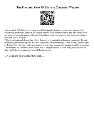 The Pros And Cons Of Carry A Concealed Weapon
How would it feel if there were more law abiding people that carry a concealed weapon, this
would help deter crime and help the country become safer and more crime free. The people who
are scared of guns don t need to be, the firearm laws restrict certain guns and ammo from being
used and sold to civilians.
To begin, the concealed carry laws don t do much to protect citizens because gun control doesn t
deter crime gun ownership will. It is also our second amendment right to arm our self and the right
to defend. There for more citizens who carry a concealed weapon, the less crime will be committed.
The criminals will be at risk from others, and at a higher chance of them being shoot as soon as
they would draw a weapon and possibly hurt someone.
... Get more on HelpWriting.net ...
 
