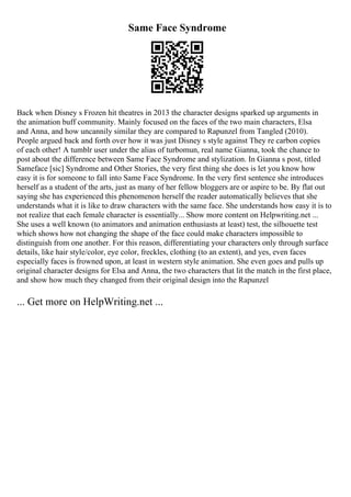 Same Face Syndrome
Back when Disney s Frozen hit theatres in 2013 the character designs sparked up arguments in
the animation buff community. Mainly focused on the faces of the two main characters, Elsa
and Anna, and how uncannily similar they are compared to Rapunzel from Tangled (2010).
People argued back and forth over how it was just Disney s style against They re carbon copies
of each other! A tumblr user under the alias of turbomun, real name Gianna, took the chance to
post about the difference between Same Face Syndrome and stylization. In Gianna s post, titled
Sameface [sic] Syndrome and Other Stories, the very first thing she does is let you know how
easy it is for someone to fall into Same Face Syndrome. In the very first sentence she introduces
herself as a student of the arts, just as many of her fellow bloggers are or aspire to be. By flat out
saying she has experienced this phenomenon herself the reader automatically believes that she
understands what it is like to draw characters with the same face. She understands how easy it is to
not realize that each female character is essentially... Show more content on Helpwriting.net ...
She uses a well known (to animators and animation enthusiasts at least) test, the silhouette test
which shows how not changing the shape of the face could make characters impossible to
distinguish from one another. For this reason, differentiating your characters only through surface
details, like hair style/color, eye color, freckles, clothing (to an extent), and yes, even faces
especially faces is frowned upon, at least in western style animation. She even goes and pulls up
original character designs for Elsa and Anna, the two characters that lit the match in the first place,
and show how much they changed from their original design into the Rapunzel
... Get more on HelpWriting.net ...
 