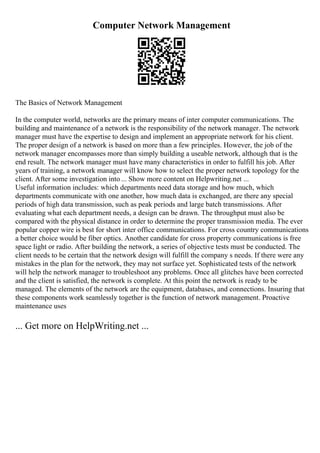 Computer Network Management
The Basics of Network Management
In the computer world, networks are the primary means of inter computer communications. The
building and maintenance of a network is the responsibility of the network manager. The network
manager must have the expertise to design and implement an appropriate network for his client.
The proper design of a network is based on more than a few principles. However, the job of the
network manager encompasses more than simply building a useable network, although that is the
end result. The network manager must have many characteristics in order to fulfill his job. After
years of training, a network manager will know how to select the proper network topology for the
client. After some investigation into ... Show more content on Helpwriting.net ...
Useful information includes: which departments need data storage and how much, which
departments communicate with one another, how much data is exchanged, are there any special
periods of high data transmission, such as peak periods and large batch transmissions. After
evaluating what each department needs, a design can be drawn. The throughput must also be
compared with the physical distance in order to determine the proper transmission media. The ever
popular copper wire is best for short inter office communications. For cross country communications
a better choice would be fiber optics. Another candidate for cross property communications is free
space light or radio. After building the network, a series of objective tests must be conducted. The
client needs to be certain that the network design will fulfill the company s needs. If there were any
mistakes in the plan for the network, they may not surface yet. Sophisticated tests of the network
will help the network manager to troubleshoot any problems. Once all glitches have been corrected
and the client is satisfied, the network is complete. At this point the network is ready to be
managed. The elements of the network are the equipment, databases, and connections. Insuring that
these components work seamlessly together is the function of network management. Proactive
maintenance uses
... Get more on HelpWriting.net ...
 
