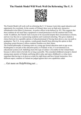 The Finnish Model Will Work Well On Reforming The U. S
The Finnish Model will work well on reforming the U. S. because it provides equal education and
opportunity for everybody. In the country of Finland, there were no high tech, interactive
whiteboards in her [Kim s] classroom...no police officer in the hallway (p. 83). This suggests that
these students do not need fancy equipment or armed protection to be the smartest kids in the
world. In addition, the Finnish want everyone to be successful despite their circumstances at home,
and one way they do so is possessing academic and vocational schooling. This gives students a
choice between two equitable options of educationinstead of forcing them down a one way path to
graduation. The U.S., in my opinion, would greatly benefit from allowing this option in their
schooling system because it allows students freedom over their future.
The Finnish philosophy of learning starts at a young age formal education starts at age seven.
Kindergarten is not part of the education policy in Finland; in fact, it is not deemed as an
educational system at all. Sahlsburg trusts this type of culture is favorable for the United States
because it allows kids to be kids for as long as possible. This extended childhood concept is shared
among many parents in Finland, and being able to play and enjoy childhood is a virtue more
important than having to sit down at a desk for eight hours and have formal instruction. On a
different aspect, students in Finland are judged against their own capabilities rather
... Get more on HelpWriting.net ...
 