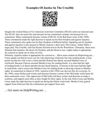 Examples Of Justice In The Crucible
Imagine the wicked House of Un American Activities Committee (HUAC) arrest an innocent man.
The HUAC does not arrest the man because he has committed a murder, but because he is a
communist. Many communists became victims of HUAC in the Red Scare crisis of the 1950s.
These communists made the right decision to speak out for their freedom and against injustice.
These communists also spoke out for their freedom of different beliefs. Speaking out for freedom
and against injustice is also present in Shirley Jackson s short story The Lottery, Arthur Miller s
tragic play The Crucible, and Elia Kazans fictional movie On the Waterfront. Ultimately, these texts
illustrate that injustice, the desire for freedom, and the threat to one s rights makes it appropriate
for a person to speak out in times of crisis.
Primarily, injustice makes it appropriate for a person to ... Show more content on Helpwriting.net ...
Corey speaks out that he never saw his wife practicing witchcraft, but only reading books. Corey
points out that his wife is not a witch and that Walcott has falsely accused Martha Corey of
witchcraft. Because Cheever arrested Martha Corey for reading books, it is clear that her right
of reading books is in threat and that she has faced injustice. Everyone in the town had the right
to read books, and to arrest only Martha Corey for reading books is showing a threat to Martha s
rights. In connection to Salem of 1692, America in the 1950s was also not free for everyone. In
the 1950s, many Hollywood writers and directors became victims of the McCarthy witch hunts for
their communist views. This oppression of McCarthy led those writers and directors to make a
coalition, and support each other as they fought for their rights. In the end, Giles Corey and Martha
Corey made the right decision to speak out during the Salem witch trials. Martha Corey gained
support from Giles just like the communists got support from each
... Get more on HelpWriting.net ...
 