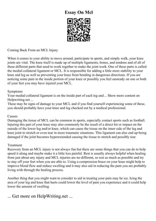 Essay On Mcl
Coming Back From an MCL Injury
When it comes to your ability to move around, participate in sports, and simply walk, your knee
joints are vital. The knee itself is made up of multiple ligaments, bones, and tendons and of all of
these different parts that need to work together to make the joint work. One of these parts is called
the medial collateral ligament or MCL. It is responsible for adding a little more stability to your
knee and leg as well as preventing your knee from bending in dangerous directions. If you are
noticing some pain in the inside portion of your knee or possibly you feel unsteady on one or both
of your feet you may have injured your MCL.
Symptoms
Your medial collateral ligament is on the inside part of each leg and... Show more content on
Helpwriting.net ...
These may be signs of damage to your MCL and if you find yourself experiencing some of these,
you should probably have your knee and leg checked out by a medical professional.
Causes
Damaging the tissue of MCL can be common in sports, especially contact sports such as football.
Injuring this part of your knee may also commonly be the result of a direct hit or impact on the
outside of the lower leg and/or knee, which can cause the tissue on the inner side of the leg and
knee joint to stretch or even tear in more traumatic situations. This ligament can also end up being
damaged if the joint becomes hyperextended causing the tissue to stretch and possibly tear.
Treatment
Recovery from an MCL injury is not always fun but there are some things that you can do to help
speed it along and maybe make it a little less painful. Rest is usually always helpful when healing
from just about any injury and MCL injuries are no different, so rest as much as possible and try
to stay off your feet when you are able to. Using a compression brace on your knee might help to
improve blood flow and reduce swelling and it may also aid in reducing the pain you are probably
living with through the healing process.
Another thing that you might want to consider to aid in treating your pain may be ice. Icing the
area of your leg and knee that hurts could lower the level of pain you experience and it could help
lower the amount of swelling
... Get more on HelpWriting.net ...
 