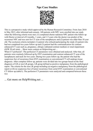 Npc Case Studies
This is a prospective study which approved by the Human Research Committee. From June 2010
to May 2013, after informed and consent, 140 patients with NPC were enrolled into our study
when the following criteria were met; (1) completed chemo radiation NPC patient who follow up
with Doctor at interval of 6 months, 1 years, and 1.5 years who the doctor was predict of the
recurrenct NPC and was sent for CT scan of the nasopharynx and (2) patient was older than 18 year
old. The exclusion criteria included; (1) patient who refused participating the study (2) patient who
had not completed two years follow up and (3) patient had the contraindication for contrast
enhanced CT scan such as, pregnancy, allergic iodinated contrast medium or renal impairment
(GFR 30 mL/min).... Show more content on Helpwriting.net ...
When CT perfusion?. The perfusion CT parameters were obtained and analyzed. After that, all
patients were routinely followed up by ENT examination and contrast enhanced CT scan of the
nasopharynx and neck for two years. During two years follow up, the patient who had the
suspicious foci of recurrence from ENT examination or conventional CT will undergo tissue
diagnosis. After complete follow up, patients were divided into two groups based on the final
diagnosis of LR or non LR groups. LR group defined as positive malignancy from the pathological
report. The criteria for the non LR group including (a) negative malignancy from the pathological
report or (b) no suspicious foci of tumor recurrence from serial ENT examination or conventional
CT follow up (table1). The perfusion CT parameters were analyzed and compared between these
two
... Get more on HelpWriting.net ...
 