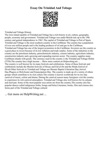 Essay On Trinidad And Tobago
Trinidad and Tobago History
The twin island republic of Trinidad and Tobago has a rich history in art, culture, geography,
people, economy and government. Trinidad and Tobago was under British rule up to the 19th
century and gained independence in 1962 .The capital of Trinidad and Tobago is Port of Spain.
Trinidad and Tobago is the most southern country in the Caribbean. The country has a population
of over one million people and is the leading producer of oil and gas in the Caribbean.
Trinidad and Tobago has one of the largest economies in the Caribbean. Investors see the country as
a great place to invest because of its low inflation and trade surplus. Some of the industries in the
country are the petroleum industry, petrochemicals industry, cement industry, agriculture industry,
construction industry and a growing and expanding tourism sector. The country supplies many
Caribbean islands with goods. The currency used in the country is the Trinidad and Tobago Dollar
(TTD).The country has a high income ... Show more content on Helpwriting.net ...
The country is well known for its many festivals and celebrations. Some of these festivals and
celebrations include the Muslim festivals of Hosay and Eid ul fitr and the Hindu festival of
Divali.Other festivals in Trinidad and Tobago are Shouter Baptist Liberation Day,Arrival
Day,Phagwa or Holi,Easter and Emancipation Day. The country is made up of a variety of ethnic
groups which contribute to its rich culture.The country is known worldwide for its two day
carnival of music, colour and drama. During the carnival season many foreigners visit the country
to experience its rich carnival atmosphere. Trinidad and Tobago also well known for its calypso
and steel pan. Some of the most popular soca artists are from the country.The country also has
popular dances called indigenous limbo, bongo and belee.Literature, books, film and cinema also
forms part of the Trinidad and Tobago cultural
... Get more on HelpWriting.net ...
 