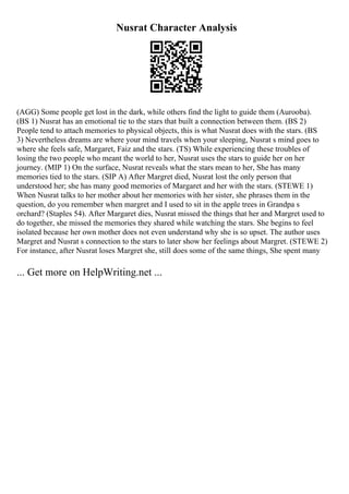 Nusrat Character Analysis
(AGG) Some people get lost in the dark, while others find the light to guide them (Aurooba).
(BS 1) Nusrat has an emotional tie to the stars that built a connection between them. (BS 2)
People tend to attach memories to physical objects, this is what Nusrat does with the stars. (BS
3) Nevertheless dreams are where your mind travels when your sleeping, Nusrat s mind goes to
where she feels safe, Margaret, Faiz and the stars. (TS) While experiencing these troubles of
losing the two people who meant the world to her, Nusrat uses the stars to guide her on her
journey. (MIP 1) On the surface, Nusrat reveals what the stars mean to her, She has many
memories tied to the stars. (SIP A) After Margret died, Nusrat lost the only person that
understood her; she has many good memories of Margaret and her with the stars. (STEWE 1)
When Nusrat talks to her mother about her memories with her sister, she phrases them in the
question, do you remember when margret and I used to sit in the apple trees in Grandpa s
orchard? (Staples 54). After Margaret dies, Nusrat missed the things that her and Margret used to
do together, she missed the memories they shared while watching the stars. She begins to feel
isolated because her own mother does not even understand why she is so upset. The author uses
Margret and Nusrat s connection to the stars to later show her feelings about Margret. (STEWE 2)
For instance, after Nusrat loses Margret she, still does some of the same things, She spent many
... Get more on HelpWriting.net ...
 