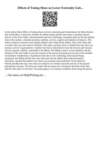Effects of Toning Shoes on Lower Extremity Gait...
In the article titled, Effects of toning shoes on lower extremity gait biomechanics by Brian Horsak
and Arnold Baca, it discusses whether the athlete needs specific tone shoes to promote muscle
activity in the lower limbs. Advertisements and new technology constantly push for the best athletic
shoe in the market, a shoethat promotes stability, activity, support and reduction of injuries. This
article conducts research to test whether athletic shoes help aid the athlete. One of the shoes that
is tested is the easy tone shoes by Reebok. The study s primary focus is whether the tone shoe can
increase activity in gait patterns. Another shoe that is advertised to tone the muscles and increase
activity, posture, stability, and health is the fitflop. The fitflop is dense so the instability and the
firmness of the shoe helps to tone the muscles in the leg by increasing activity due to the unstable
environment. Furthermore, I hypothesize that due to new technology and research being
conducted, the fitflop and the easy tone shoes provide the athlete better physical quality.
Therefore, I predict that athletic tone shoes are essential to the performer. In the article by
Horsak and Baca the easy tone shoes are tested to see whether muscular activity in the leg and
gait patterns increase. The shoes are made with two pods one is located in the front of the shoe
and the other pod is in the heel. The pods purpose is to increase instability and to keep the person
... Get more on HelpWriting.net ...
 