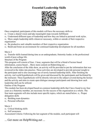 Essential Leadership Skills
Once completed, participants of this module will have the necessary skills to:
п‚· Create a shared vision and take meaningful steps towards fulfillment
п‚· Understand different types of leadership and how they are linked to personal work styles.
п‚· Show ample leadership skills whenever necessary, within or outside of their respective
organization
п‚· Be productive and valuable members of their respective organization
п‚· Build and foster an environment for continued leadership development for all members
Mavis 2
п‚· Transfer skills learned during time as an undergraduate, fraternity leader, to the professional
world of post college life.
Structure of the Program
This program will consist of four, 1 hour, segments that will be a blend of lecture based
information, course based ... Show more content on Helpwriting.net ...
After the conclusion of the slide show, an activity will be provided to put the information that was
reviewed in the slides into practice. These activities are developed to provide personal insight to
the participant and to also encourage use of newly learned leadership skills. After finishing the
activity, real world hypotheticals will be given and discussed by the participants and facilitated by
the instructor. These hypotheticals will be directly relevant to the subject covered during the lecture
and the activity and aims to create open dialogue amongst participants and showing how each
leadership skill can be utilized.
Outline of the Program
This module has been developed based on common leadership skills that I have found in my four
years as a fraternity member, are necessary for the success of the organization as a whole. The
four main segments will also include more specific topics, which are stated below. п‚· Proper
delegation skills
п‚· Building team dynamics
п‚· Personal reflection
Mavis 3
п‚· Critical thinking skills
п‚· Self awareness
Assessment Criteria: Following the last segment of the module, each participant will
... Get more on HelpWriting.net ...
 