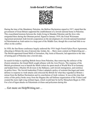 Arab-Israeli Conflict Essay
During the time of the Mandatory Palestine, the Balfour Declaration signed in 1917, stated that the
government of Great Britain supported the establishment of a Jewish national home in Palestine.
This exacerbated tensions between the Arabs living in Mandate Palestine and the Jews who
emigrated there during the Ottoman period. Signed in January 1919, the Faisal Weizmann
Agreement promoted Arab Jewish cooperation on the development of a Jewish national homeland
in Palestineand an Arab nation in a large part of the Middle East, though this event had little to no
effect on the conflict.
In 1920, the San Remo conference largely endorsed the 1916 Anglo French Sykes Picot Agreement,
allocating to Britain the area of present day Jordan, the ... Show more content on Helpwriting.net ...
The British appointed Grand Mufti of Jerusalem, Haj Amin al Husseini, led opposition to the idea
of turning part of Palestine into a Jewish state.
In search for help in expelling British forces from Palestine, thus removing the enforcer of the
Zionist enterprise, the Grand Mufti sought alliance with the Axis Powers. The response of the
British government was to banish the Mufti (where he spent much of World War II in Germany
and helped form a Muslim SS division in the Balkans), curb Jewish immigration, and reinforce
its police force. The Jewish leadership (Yishuv) adopted a policy of restraint (havlaga) and static
defense in response to Arab attacks and criticized the British for what they regarded as Britain s
retreat from the Balfour Declaration and its conciliation of Arab violence. It was at this time that
critics of this policy broke away from the Hagana (the self defense organization of the Yishuv) and
created the more right wing militant Irgun, which would later be led by Menachem Begin in 1943.
For a list of Irgun attacks on Palestinian civilians and policemen during this
... Get more on HelpWriting.net ...
 