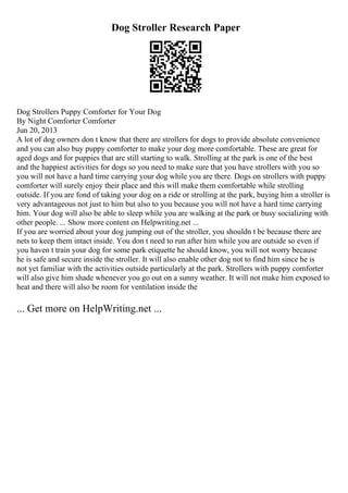 Dog Stroller Research Paper
Dog Strollers Puppy Comforter for Your Dog
By Night Comforter Comforter
Jun 20, 2013
A lot of dog owners don t know that there are strollers for dogs to provide absolute convenience
and you can also buy puppy comforter to make your dog more comfortable. These are great for
aged dogs and for puppies that are still starting to walk. Strolling at the park is one of the best
and the happiest activities for dogs so you need to make sure that you have strollers with you so
you will not have a hard time carrying your dog while you are there. Dogs on strollers with puppy
comforter will surely enjoy their place and this will make them comfortable while strolling
outside. If you are fond of taking your dog on a ride or strolling at the park, buying him a stroller is
very advantageous not just to him but also to you because you will not have a hard time carrying
him. Your dog will also be able to sleep while you are walking at the park or busy socializing with
other people. ... Show more content on Helpwriting.net ...
If you are worried about your dog jumping out of the stroller, you shouldn t be because there are
nets to keep them intact inside. You don t need to run after him while you are outside so even if
you haven t train your dog for some park etiquette he should know, you will not worry because
he is safe and secure inside the stroller. It will also enable other dog not to find him since he is
not yet familiar with the activities outside particularly at the park. Strollers with puppy comforter
will also give him shade whenever you go out on a sunny weather. It will not make him exposed to
heat and there will also be room for ventilation inside the
... Get more on HelpWriting.net ...
 