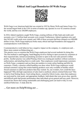 Ethical And Legal Boundaries Of Wells Fargo
Wells Fargo is an American bank that was created in 1852 by Henry Wells and James Fargo. It is
the second largest bank in the USA in terms of market cap, operates in over 42 countries around
the world, and has over 260,000 employees.
In 2016, federal regulators caught Wells Fargo, creating millions of fake bank and credit card
accounts; over 1.5 million bank accounts were created. Furthermore, federal regulators also said
that 565,443 credit cards were created, and 1400 of those accounts had been charged over 400,000
dollars in fees. Wells Fargoemployees broke many ethical and legal boundaries and engaged in
counterproductive work behavior.
Counterproductive work behavior has a negative impact on the company, it s employees and ...
Show more content on Helpwriting.net ...
This practice was so common that Wells Fargo employees had several methods for doing this.
The first method is sand bagging. Sand Bagging involves failing to open accounts by customers at
their requested date, instead accumulating accounts to open in the next sales period to inflate
profits. Another practice was called Pinning which was creating pin numbers without customer s
authorization, and attaching them to credit cards. Then employees would impersonate customers
on Wells Fargo s computers and use these pin numbers to create online banking and bills for
customers. Finally, a practice called bundling was done where Wells Fargo employees would
mislead customers saying that certain banking products were only available in bundles which
forced customers to add more products than they wanted. So, one wonders, how could this have
happened? Why did high expectations of sales lead to unethical, almost criminal behaviour? This
is tied to Goal Setting theory. Goal setting theory, created by Edwin Locke, states that employees
are motivated by clear goals, and appropriate feedback. Individuals that were given clear, specific
and difficult goals had greater performance than individuals given general and easy goals. However,
research has shown that setting unattainable and challenging goals can lead to risky or even
unethical behaviour. A study done by
... Get more on HelpWriting.net ...
 