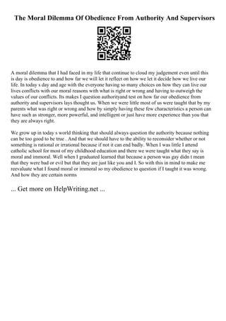 The Moral Dilemma Of Obedience From Authority And Supervisors
A moral dilemma that I had faced in my life that continue to cloud my judgement even until this
is day is obedience to and how far we will let it reflect on how we let it decide how we live our
life. In today s day and age with the everyone having so many choices on how they can live our
lives conflicts with our moral reasons with what is right or wrong and having to outweigh the
values of our conflicts. Its makes I question authorityand test on how far our obedience from
authority and supervisors lays thought us. When we were little most of us were taught that by my
parents what was right or wrong and how by simply having these few characteristics a person can
have such as stronger, more powerful, and intelligent or just have more experience than you that
they are always right.
We grow up in today s world thinking that should always question the authority because nothing
can be too good to be true . And that we should have to the ability to reconsider whether or not
something is rational or irrational because if not it can end badly. When I was little I attend
catholic school for most of my childhood education and there we were taught what they say is
moral and immoral. Well when I graduated learned that because a person was gay didn t mean
that they were bad or evil but that they are just like you and I. So with this in mind to make me
reevaluate what I found moral or immoral so my obedience to question if I taught it was wrong.
And how they are certain norms
... Get more on HelpWriting.net ...
 