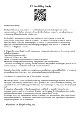 I T Feasibility Study
The Feasibility Study
The Feasibility study is an analysis of possible alternative solutions to a problem and a
recommendation on the best alternative. It can decide whether a process be carried out by a new
system more efficiently than the existing one.
The feasibility study should examine three main areas; market issues, technical and
organizational requirements, financial overview. The results of this study are used to make a
decision whether to proceed with the project, or table it. If it indeed leads to a project being
approved, it will before the real work of the proposed project starts be used to ascertain the
likelihood of the project s success.
В•A feasibility study should provide management with enough information ... Show more content
on Helpwriting.net ...
Examples of things to consider:
В•Hardware/software selection
В•How to convince management to develop the new system
В•Selection among alternative financing arrangements (rent/lease/purchase)
Difficulties discovering and assessing benefits and costs; they can both be intangible, hidden and/or
hard to estimate, it s also hard to rank multi criteria alternatives
Examples of particular benefits: cost reductions, error reductions, increased flexibility of operation,
improved operation, better (e.g., more accurate) and more timely information.
Benefits may be classified into one of the following categories:
В•Monetary : when $ values can be calculated e.g. Increased sales through increased production.
В•Tangible (Quantified) : when benefits can be quantified, but $ values can t be calculated e.g. cost
/error reductions, increased throughput/efficiency, increased margin on sales, more effective use of
staff
В•Intangible: when neither of the above applies, it is difficult to quantify, but maybe more
important! business analysts help estimate $ values. e.g., increased flexibility of operation, higher
quality products/services, better customer relations, improved staff morale.
The analyst report will also show how will the benefits accrue, when and over what timescale and
how to identify benefits. (Benefits are identified at organizational level (operational, lower/middle
/higher management) and by department
... Get more on HelpWriting.net ...
 