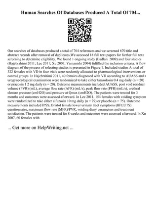 Human Searches Of Databases Produced A Total Of 704...
Our searches of databases produced a total of 704 references and we screened 670 title and
abstract records after removal of duplicates.We accessed 18 full text papers for further full text
screening to determine eligibility. We found 1 ongoing study (Badlani 2009) and four studies
(Hajebrahimi 2011; Lee 2011; Xu 2007; Yamanishi 2004) fulfilled the inclusion criteria. A flow
diagram of the process of selecting studies is presented in Figure 1. Included studies A total of
322 females with VD in four trials were randomly allocated to pharmacological interventions or
control groups. In Hajebrahimi 2011, 40 females diagnosed with VD according to AUASS and a
urogynecological examination were randomized to take either tamsulosin 0.4 mg daily (n = 20)
or prazosin 1 2 mg daily (n = 20). Outcome measurements included AUASS, post void residual
volume (PVR) (mL), average flow rate (AFR) (mL/s), peak flow rate (PFR) (mL/s), urethral
closure pressure (cmH2O) and pressure at Qmax (cmH2O). The patients were treated for 3
months and outcomes were assessed afterward. In Lee 2011, 154 females with voiding symptom
were randomized to take either alfuzosin 10 mg daily (n = 79) or placebo (n = 75). Outcome
measurements included IPSS, Bristol female lower urinary tract symptoms (BFLUTS)
questionnaire, maximum flow rate (MFR)/PVR, voiding diary parameters and treatment
satisfaction. The patients were treated for 8 weeks and outcomes were assessed afterward. In Xu
2007, 60 females with
... Get more on HelpWriting.net ...
 