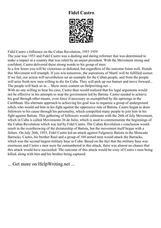 Fidel Castro
Fidel Castro s Influence on the Cuban Revolution, 1953 1959
The year was 1953 and Fidel Castro was a dashing and daring reformer that was determined to
make a impact in a country that was ruled by an unjust president. With the Movement strong and
confident, Castro delivered these strong words to his group of men:
In a few hours you will be victorious or defeated, but regardless of the outcome listen well, friends
this Movement will triumph. If you win tomorrow, the aspirations of MartГ will be fulfilled sooner.
If we fail, our action will nevertheless set an example for the Cuban people, and from the people
will arise fresh new men willing to die for Cuba. They will pick up our banner and move forward...
The people will back us in ... Show more content on Helpwriting.net ...
With no one willing to hear his case, Castro then would realized that his legal arguments would
not be effective in his attempts to stop the government led by Batista. Castro needed to achieve
his goal through other means, even force if necessary as exemplified by the uprisings in the
Caribbean. His alternate approach to achieving his goal was to organize a group of underground
rebels who would aid him in his fight against the oppressive rule of Batista. Castro began to draw
followers to his cause through his personality, which compelled many people to join him in his
fight against Batista. This gathering of followers would culminate with the 26th of July Movement,
which in Cuba is called Movimiento 26 de Julio, which is used to commemorate the beginnings of
the Cuban Revolution which was led by Fidel Castro. The Cuban Revolution s conclusion would
result in the overthrowing of the dictatorship of Batista, but the movement itself began with a
failure. On July 26th, 1953, Fidel Castro led an attack against Fulgencio Batista in the Moncada
Barracks. Castro, his brother Raul and a group of 160 armed men would attack the Barracks,
which was the second largest military base in Cuba. Based on the fact that the military base was
enormous and Castro s men were far outnumbered in this attack, there was almost no chance that
this attack would have succeeded. The outcome of this attack would be sixty of Castro s men being
killed, along with him and his brother being captured
... Get more on HelpWriting.net ...
 