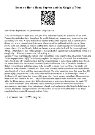 Essay on Herto Homo Sapiens and the Origin of Man
Herto Homo Sapiens and the Questionable Origin of Man
Many discoveries have been made that give more and more clues to the history of life on earth.
Paleontologists find artifacts throughout the world that not only answer many questions but also
raise many new ones. A topic that is still a mystery today is the origin of man. Scientists often
debate over where man originated from and who some of his prehistoric relatives were. Some
people think that all men are related, and that there has been inter breeding between different
groups of men. (I.e. the Neanderthals from Eurasia at some point bred with the homo sapiens of
Africa.) Others believe that certain groups of men evolved in a completely different time period in a
completely ... Show more content on Helpwriting.net ...
sapiens evolved over the past 2 million years with at least some interbreeding of African, Asian, and
European populations. iii[3] The following explains the magnitude of research that went into the
Herto fossils and why scientists claim that the aforementioned is indeed false and that these fossils
are indeed immediate ancestors of anatomically modern humans. Two of the skulls found were
that of two adults and a child estimated to be around 6 to seven years old. One of the adults still
had intact its facial bones. Over the next three years after the fossils were discovered the sediment
was cleaned off of them and they were reconstructed. The child s cranium alone had more than 200
pieces.iv[4] Along with the skulls, many other artifacts were found at the Herto sight. Pieces of
skull and teeth were found that belonged to seven other Homo sapiens individuals. Hippopotamus
bones were also found in the area. They had incisions that seemed to be made from stone tools
while the Homo sapiens were either killing the animals or scavenging the animals for meat.v[5]
The fossils and the site from which the fossils were discovered were extensively researched.
Measurements were taken from various parts of each skull and compared to Neanderthals found in
Eurasia. From their findings scientists who researched the skulls believe that there is no direct
correlation between the Homo sapiens from Africa
... Get more on HelpWriting.net ...
 