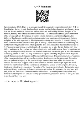 A + P Feminism
Feminism in the 1960s There is an apparent biased view against women in the short story A+P by
John Updike. Society is male dominated and women are discriminated against, whether they know
it or not. Such a restrictive culture and societal views are indicated by the inner thoughts of the
narrator, Sammy, who is the clerk at the supermarket. The interactions of three girls with the rest
of the townspeople are documented in Sammy s mind. Sammy s descriptions of people, the
dialect of the characters, and the actions that are noted converge to reveal the nature of the time
and place of the A+P supermarket. The majority of the story takes place in 19 year old Sammy s
mind. Here he describes, in detail, three girls in bathing... Show more content on Helpwriting.net ...
Furthermore, the girls only speak when spoken to. This all indicates that the men of the society in
A+P assume a superior role over the females. It is prudent not to miss the fact that the only time
dialect is directed at the girls is when it is coming from a male and is against them, i.e. against what
they are wearing and where they are, and there are no niceties towards the girls in this conversation
in any way, shape, or form. The only occurrence of anyone defending the girls is when they have
already been discriminated against and have exited the premises. The actions/interactions/reactions
of the characters in this small setting also point to a female suppressed environment. The males
have the gall to stare openly at the girls as they go about their errands, while the women are
shocked and their eyes snapped back to their respective business. Some might argue that this is
normal for men to stare while the same sex oriented people quickly avert their gazes. However,
this is also indicative of a patriarchy. The status of the characters also indicates that even the store,
an insignificantly small thing, follows the status quo of society. The males are the only ones with
jobs, while the females are commented to be houseslaves. The naming of the characters is also
blatantly slanted against the females. Sammy gives the three girls names instead of taking the time
to ask them if they even have
... Get more on HelpWriting.net ...
 