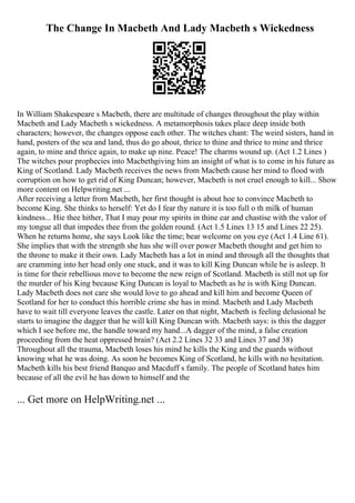 The Change In Macbeth And Lady Macbeth s Wickedness
In William Shakespeare s Macbeth, there are multitude of changes throughout the play within
Macbeth and Lady Macbeth s wickedness. A metamorphosis takes place deep inside both
characters; however, the changes oppose each other. The witches chant: The weird sisters, hand in
hand, posters of the sea and land, thus do go about, thrice to thine and thrice to mine and thrice
again, to mine and thrice again, to make up nine. Peace! The charms wound up. (Act 1.2 Lines )
The witches pour prophecies into Macbethgiving him an insight of what is to come in his future as
King of Scotland. Lady Macbeth receives the news from Macbeth cause her mind to flood with
corruption on how to get rid of King Duncan; however, Macbeth is not cruel enough to kill... Show
more content on Helpwriting.net ...
After receiving a letter from Macbeth, her first thought is about hoe to convince Macbeth to
become King. She thinks to herself: Yet do I fear thy nature it is too full o th milk of human
kindness... Hie thee hither, That I may pour my spirits in thine ear and chastise with the valor of
my tongue all that impedes thee from the golden round. (Act 1.5 Lines 13 15 and Lines 22 25).
When he returns home, she says Look like the time; bear welcome on you eye (Act 1.4 Line 61).
She implies that with the strength she has she will over power Macbeth thought and get him to
the throne to make it their own. Lady Macbeth has a lot in mind and through all the thoughts that
are cramming into her head only one stuck, and it was to kill King Duncan while he is asleep. It
is time for their rebellious move to become the new reign of Scotland. Macbeth is still not up for
the murder of his King because King Duncan is loyal to Macbeth as he is with King Duncan.
Lady Macbeth does not care she would love to go ahead and kill him and become Queen of
Scotland for her to conduct this horrible crime she has in mind. Macbeth and Lady Macbeth
have to wait till everyone leaves the castle. Later on that night, Macbeth is feeling delusional he
starts to imagine the dagger that he will kill King Duncan with. Macbeth says: is this the dagger
which I see before me, the handle toward my hand...A dagger of the mind, a false creation
proceeding from the heat oppressed brain? (Act 2.2 Lines 32 33 and Lines 37 and 38)
Throughout all the trauma, Macbeth loses his mind he kills the King and the guards without
knowing what he was doing. As soon he becomes King of Scotland, he kills with no hesitation.
Macbeth kills his best friend Banquo and Macduff s family. The people of Scotland hates him
because of all the evil he has down to himself and the
... Get more on HelpWriting.net ...
 
