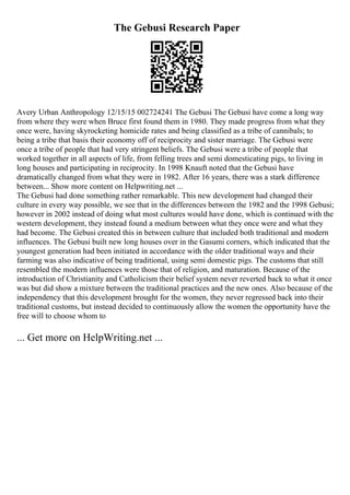 The Gebusi Research Paper
Avery Urban Anthropology 12/15/15 002724241 The Gebusi The Gebusi have come a long way
from where they were when Bruce first found them in 1980. They made progress from what they
once were, having skyrocketing homicide rates and being classified as a tribe of cannibals; to
being a tribe that basis their economy off of reciprocity and sister marriage. The Gebusi were
once a tribe of people that had very stringent beliefs. The Gebusi were a tribe of people that
worked together in all aspects of life, from felling trees and semi domesticating pigs, to living in
long houses and participating in reciprocity. In 1998 Knauft noted that the Gebusi have
dramatically changed from what they were in 1982. After 16 years, there was a stark difference
between... Show more content on Helpwriting.net ...
The Gebusi had done something rather remarkable. This new development had changed their
culture in every way possible, we see that in the differences between the 1982 and the 1998 Gebusi;
however in 2002 instead of doing what most cultures would have done, which is continued with the
western development, they instead found a medium between what they once were and what they
had become. The Gebusi created this in between culture that included both traditional and modern
influences. The Gebusi built new long houses over in the Gasumi corners, which indicated that the
youngest generation had been initiated in accordance with the older traditional ways and their
farming was also indicative of being traditional, using semi domestic pigs. The customs that still
resembled the modern influences were those that of religion, and maturation. Because of the
introduction of Christianity and Catholicism their belief system never reverted back to what it once
was but did show a mixture between the traditional practices and the new ones. Also because of the
independency that this development brought for the women, they never regressed back into their
traditional customs, but instead decided to continuously allow the women the opportunity have the
free will to choose whom to
... Get more on HelpWriting.net ...
 