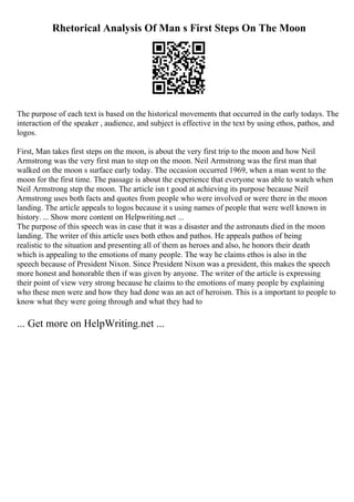 Rhetorical Analysis Of Man s First Steps On The Moon
The purpose of each text is based on the historical movements that occurred in the early todays. The
interaction of the speaker , audience, and subject is effective in the text by using ethos, pathos, and
logos.
First, Man takes first steps on the moon, is about the very first trip to the moon and how Neil
Armstrong was the very first man to step on the moon. Neil Armstrong was the first man that
walked on the moon s surface early today. The occasion occurred 1969, when a man went to the
moon for the first time. The passage is about the experience that everyone was able to watch when
Neil Armstrong step the moon. The article isn t good at achieving its purpose because Neil
Armstrong uses both facts and quotes from people who were involved or were there in the moon
landing. The article appeals to logos because it s using names of people that were well known in
history. ... Show more content on Helpwriting.net ...
The purpose of this speech was in case that it was a disaster and the astronauts died in the moon
landing. The writer of this article uses both ethos and pathos. He appeals pathos of being
realistic to the situation and presenting all of them as heroes and also, he honors their death
which is appealing to the emotions of many people. The way he claims ethos is also in the
speech because of President Nixon. Since President Nixon was a president, this makes the speech
more honest and honorable then if was given by anyone. The writer of the article is expressing
their point of view very strong because he claims to the emotions of many people by explaining
who these men were and how they had done was an act of heroism. This is a important to people to
know what they were going through and what they had to
... Get more on HelpWriting.net ...
 