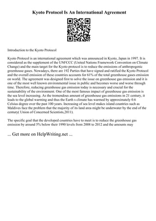 Kyoto Protocol Is An International Agreement
Introduction to the Kyoto Protocol
Kyoto Protocol is an international agreement which was announced in Kyoto, Japan in 1997. It is
considered as the supplement of the UNFCCC (United Nations Framework Convention on Climate
Change) and the main target for the Kyoto protocol is to reduce the emissions of anthropogenic
greenhouse gases. Nowadays, there are 192 Parties that have signed and ratified the Kyoto Protocol
and the overall emission of these countries accounts for 61% of the total greenhouse gases emission
on world. The agreement was designed first to solve the issue on greenhouse gas emission and it is
one of the most well known environmental issue in public and becomes worse and worse through
time. Therefore, reducing greenhouse gas emission today is necessary and crucial for the
sustainability of the environment. One of the most famous impact of greenhouse gas emission is
the sea level increasing. As the tremendous amount of greenhouse gas emissions in 21 century, it
leads to the global warming and thus the Earth s climate has warmed by approximately 0.6
Celsius degree over the past 100 years. Increasing of sea level makes island countries such as
Maldives face the problem that the majority of its land area might be underwater by the end of the
century( Union of Concerned Scientists,2011).
The specific goal that the developed countries have to meet is to reduce the greenhouse gas
emission by around 5% below their 1990 levels from 2008 to 2012 and the amounts may
... Get more on HelpWriting.net ...
 