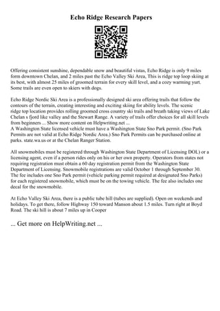 Echo Ridge Research Papers
Offering consistent sunshine, dependable snow and beautiful vistas, Echo Ridge is only 9 miles
form downtown Chelan, and 2 miles past the Echo Valley Ski Area, This is ridge top loop skiing at
its best, with almost 25 miles of groomed terrain for every skill level, and a cozy warming yurt.
Some trails are even open to skiers with dogs.
Echo Ridge Nordic Ski Area is a professionally designed ski area offering trails that follow the
contours of the terrain, creating interesting and exciting skiing for ability levels. The scenic
ridge top location provides rolling groomed cross country ski trails and breath taking views of Lake
Chelan s fjord like valley and the Stewart Range. A variety of trails offer choices for all skill levels
from beginners ... Show more content on Helpwriting.net ...
A Washington State licensed vehicle must have a Washington State Sno Park permit. (Sno Park
Permits are not valid at Echo Ridge Nordic Area.) Sno Park Permits can be purchased online at
parks. state.wa.us or at the Chelan Ranger Station.
All snowmobiles must be registered through Washington State Department of Licensing DOL) or a
licensing agent, even if a person rides only on his or her own property. Operators from states not
requiring registration must obtain a 60 day registration permit from the Washington State
Department of Licensing. Snowmobile registrations are valid October 1 through September 30.
The fee includes one Sno Park permit (vehicle parking permit required at designated Sno Parks)
for each registered snowmobile, which must be on the towing vehicle. The fee also includes one
decal for the snowmobile.
At Echo Valley Ski Area, there is a public tube hill (tubes are supplied). Open on weekends and
holidays. To get there, follow Highway 150 toward Manson about 1.5 miles. Turn right at Boyd
Road. The ski hill is about 7 miles up in Cooper
... Get more on HelpWriting.net ...
 