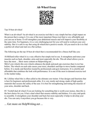 Ab Wheel Essay
Top 10 best ab wheel
What is an ab wheel? An ab wheel is an exercise tool that is very simple but has a high impact on
the person that is using it. It is one of the most important fitness tool that is very affordable and
you can use at home. It will strengthen your abdominal muscle and will improve your flexibility at
the same time. For beginners, it is a very challenging tool for you will need to workout your core
stability. But it is safe to say that using ab wheels have positive results. All you need to do is to find
a perfect ab wheel and start on a flat surface.
The following are the top 10 best ab wheel that is recommended for a fitness buff like you:
10.Milliard roller wheel it is a very effective but simple tool to use. It strengthens and tones your
muscles such as back, shoulder, arms and most especially the abs. This ab wheel allows you to
have the most ... Show more content on Helpwriting.net ...
SKLZ core wheels this core wheels enhances the plank and push ups exercises than it ever has
before. The wheels on each side causes your torso, shoulders and hips to move harder compared
before. It is sturdy and therefore trusted by professionals and gym instructors. It is colorful and
affordable that combines the look with performance. It is one of the most in demand exercise tool
in the market today.
06. Lifeline wheel this is often called as the ultimate core trainer. It has designs and functions that
is best for beginners and professionals alike. It is very sturdy and strong, made of high quality
materials that secures the safety of the user. It is best for strengthening and toning the muscles of
your arms, shoulder and back.
05. Yes4all dual ab wheel if you are looking for something that is worth your money, then this is
the best choice for you. It has a dual wheel that ensures stability and balance. It is easy and quick
to assemble. It strengthens your shoulder and back but most especially it helps to develop your
abs. You can carry it anywhere you go because this is very
... Get more on HelpWriting.net ...
 