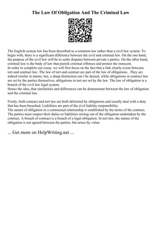 The Law Of Obligation And The Criminal Law
The English system law has been described as a common law rather than a civil law system. To
begin with, there is a significant difference between the civil and criminal law. On the one hand,
the purpose of the civil law will be to settle disputes between private s parties. On the other hand,
criminal law is the body of law that punish criminal offenses and protect the innocent.
In order to complete our essay, we will first focus on the fact that a link clearly exists between
tort and contract law. The law of tort and contract are part of the law of obligations . They are
indeed similar in nature, but, a sharp distinction can t be denied, while obligations in contract law
are set by the parties themselves, obligations in tort are set by the law. The law of obligation is a
branch of the civil law legal system.
Hence the idea, that similarities and differences can be demonstrate between the law of obligation
and the criminal law.
Firstly, both contract and tort law are both delimited by obligations and usually deal with a duty
that has been breached. Liabilities are part of the civil liability responsibility.
The nature of obligation in a contractual relationship is established by the terms of the contract.
The parties must respect their duties or liabilities arising out of the obligation undertaken by the
contract. A breach of contract is a breach of a legal obligation. In tort law, the nature of the
obligation is not agreed between the parties, but arises by virtue
... Get more on HelpWriting.net ...
 