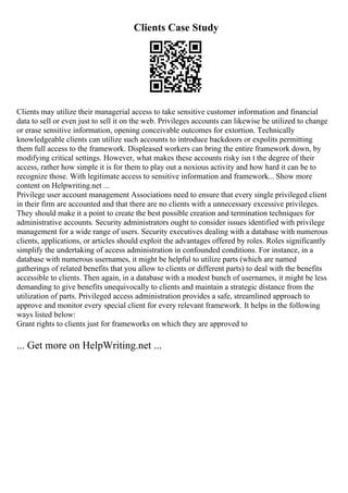 Clients Case Study
Clients may utilize their managerial access to take sensitive customer information and financial
data to sell or even just to sell it on the web. Privileges accounts can likewise be utilized to change
or erase sensitive information, opening conceivable outcomes for extortion. Technically
knowledgeable clients can utilize such accounts to introduce backdoors or expolits permitting
them full access to the framework. Displeased workers can bring the entire framework down, by
modifying critical settings. However, what makes these accounts risky isn t the degree of their
access, rather how simple it is for them to play out a noxious activity and how hard it can be to
recognize those. With legitimate access to sensitive information and framework... Show more
content on Helpwriting.net ...
Privilege user account management Associations need to ensure that every single privileged client
in their firm are accounted and that there are no clients with a unnecessary excessive privileges.
They should make it a point to create the best possible creation and termination techniques for
administrative accounts. Security administrators ought to consider issues identified with privilege
management for a wide range of users. Security executives dealing with a database with numerous
clients, applications, or articles should exploit the advantages offered by roles. Roles significantly
simplify the undertaking of access administration in confounded conditions. For instance, in a
database with numerous usernames, it might be helpful to utilize parts (which are named
gatherings of related benefits that you allow to clients or different parts) to deal with the benefits
accessible to clients. Then again, in a database with a modest bunch of usernames, it might be less
demanding to give benefits unequivocally to clients and maintain a strategic distance from the
utilization of parts. Privileged access administration provides a safe, streamlined approach to
approve and monitor every special client for every relevant framework. It helps in the following
ways listed below:
Grant rights to clients just for frameworks on which they are approved to
... Get more on HelpWriting.net ...
 