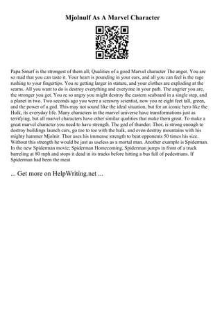 Mjolnulf As A Marvel Character
Papa Smurf is the strongest of them all; Qualities of a good Marvel character The anger. You are
so mad that you can taste it. Your heart is pounding in your ears, and all you can feel is the rage
rushing to your fingertips. You re getting larger in stature, and your clothes are exploding at the
seams. All you want to do is destroy everything and everyone in your path. The angrier you are,
the stronger you get. You re so angry you might destroy the eastern seaboard in a single step, and
a planet in two. Two seconds ago you were a scrawny scientist, now you re eight feet tall, green,
and the power of a god. This may not sound like the ideal situation, but for an iconic hero like the
Hulk, its everyday life. Many characters in the marvel universe have transformations just as
terrifying, but all marvel characters have other similar qualities that make them great. To make a
great marvel character you need to have strength. The god of thunder; Thor, is strong enough to
destroy buildings launch cars, go toe to toe with the hulk, and even destroy mountains with his
mighty hammer Mjolnir. Thor uses his immense strength to beat opponents 50 times his size.
Without this strength he would be just as useless as a mortal man. Another example is Spiderman.
In the new Spiderman movie; Spiderman Homecoming, Spiderman jumps in front of a truck
barreling at 80 mph and stops it dead in its tracks before hitting a bus full of pedestrians. If
Spiderman had been the meat
... Get more on HelpWriting.net ...
 