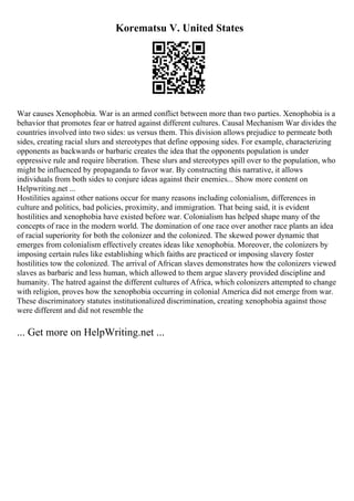 Korematsu V. United States
War causes Xenophobia. War is an armed conflict between more than two parties. Xenophobia is a
behavior that promotes fear or hatred against different cultures. Causal Mechanism War divides the
countries involved into two sides: us versus them. This division allows prejudice to permeate both
sides, creating racial slurs and stereotypes that define opposing sides. For example, characterizing
opponents as backwards or barbaric creates the idea that the opponents population is under
oppressive rule and require liberation. These slurs and stereotypes spill over to the population, who
might be influenced by propaganda to favor war. By constructing this narrative, it allows
individuals from both sides to conjure ideas against their enemies... Show more content on
Helpwriting.net ...
Hostilities against other nations occur for many reasons including colonialism, differences in
culture and politics, bad policies, proximity, and immigration. That being said, it is evident
hostilities and xenophobia have existed before war. Colonialism has helped shape many of the
concepts of race in the modern world. The domination of one race over another race plants an idea
of racial superiority for both the colonizer and the colonized. The skewed power dynamic that
emerges from colonialism effectively creates ideas like xenophobia. Moreover, the colonizers by
imposing certain rules like establishing which faiths are practiced or imposing slavery foster
hostilities tow the colonized. The arrival of African slaves demonstrates how the colonizers viewed
slaves as barbaric and less human, which allowed to them argue slavery provided discipline and
humanity. The hatred against the different cultures of Africa, which colonizers attempted to change
with religion, proves how the xenophobia occurring in colonial America did not emerge from war.
These discriminatory statutes institutionalized discrimination, creating xenophobia against those
were different and did not resemble the
... Get more on HelpWriting.net ...
 