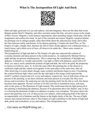 What Is The Juxtaposition Of Light And Dark
Dark and light, good and evil, joy and sadness, real and imaginary: these are the ideas that iconic
Belgian painter RenГ© Magritte, and other surrealist artists like him, strived to arouse in the minds
of their viewers. Magritte s work features supernatural, often unsettling images which play with the
imagination and confuse the mind. As part of the surrealist movement, Magritte s purpose behind
his paintings was to intrigue people, make them think about the subconscious mind, and to blur
the lines between reality and dreams. In his famous painting, L Empire des lumiГЁres, or The
Empire of Light, a bright, blue, daytime sky full of white clouds appears over a darkened street, a
lonely house, and a thick cover of trees, all shown to be under the... Show more content on
Helpwriting.net ...
The juxtaposition of light and dark in The Empire of Light may represent the contrast of
everyday elements and ideas present in the world around us. As explained by Michael Glover,
night and day are present simultaneously. This is unnerving, the simultaneity of daylight and
darkness. It disturbs us visually and morally. Can light co habit with darkness, good with evil?
Well, yes, man is such a patchwork creature of light and dark, the will to do good, the propensity
to choose evil (Glover, para. 3). At first the main effect this painting has on the observer is
confusion; night and day cannot exist together in the same place at the same time, after all.
After observing it in more detail, though, many symbols and themes begin to arise. Considering
the contrast between light values used, the day and night in this image could represent the
clichГ© symbols of good and evil, or joy and sadness, respectively. Just as both times of day are
present in this painting, so are these emotions and traits present in everyday life; they exist
always and everywhere. By analyzing not only the painting itself, but the title as well, this theme
becomes more apparent. Several versions of its title exist due to translation issues, and many
refer to this piece as The Dominion of Light instead. This could mean that the light portrayed in
this painting is dominating the darkness, because of its placement above the shadow, and, in fact,
it is showing the dominion of light over darkness or purity over corruption. This piece shows the
power that good has over evil, or that joy has over sadness, while portraying both of the latter as
an impenetrable veil of darkness and the former as the bright clarity of the sky. The use of light
sources and contrast between value in The Empire of Light contributes to this theme of light and
dark, purity and wickedness, or joy and sadness. This interpretation also
... Get more on HelpWriting.net ...
 
