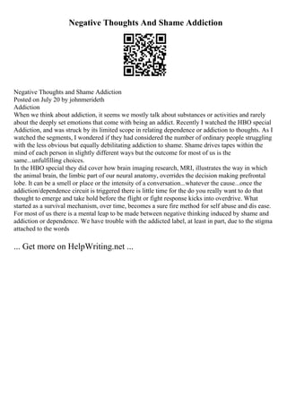 Negative Thoughts And Shame Addiction
Negative Thoughts and Shame Addiction
Posted on July 20 by johnmerideth
Addiction
When we think about addiction, it seems we mostly talk about substances or activities and rarely
about the deeply set emotions that come with being an addict. Recently I watched the HBO special
Addiction, and was struck by its limited scope in relating dependence or addiction to thoughts. As I
watched the segments, I wondered if they had considered the number of ordinary people struggling
with the less obvious but equally debilitating addiction to shame. Shame drives tapes within the
mind of each person in slightly different ways but the outcome for most of us is the
same...unfulfilling choices.
In the HBO special they did cover how brain imaging research, MRI, illustrates the way in which
the animal brain, the limbic part of our neural anatomy, overrides the decision making prefrontal
lobe. It can be a smell or place or the intensity of a conversation...whatever the cause...once the
addiction/dependence circuit is triggered there is little time for the do you really want to do that
thought to emerge and take hold before the flight or fight response kicks into overdrive. What
started as a survival mechanism, over time, becomes a sure fire method for self abuse and dis ease.
For most of us there is a mental leap to be made between negative thinking induced by shame and
addiction or dependence. We have trouble with the addicted label, at least in part, due to the stigma
attached to the words
... Get more on HelpWriting.net ...
 