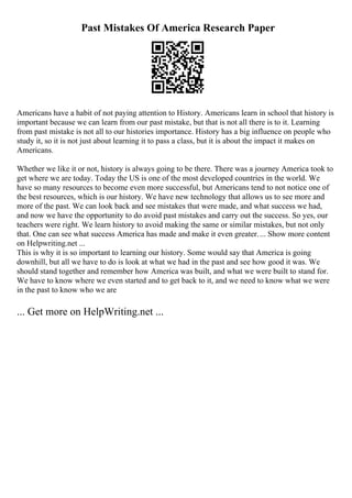 Past Mistakes Of America Research Paper
Americans have a habit of not paying attention to History. Americans learn in school that history is
important because we can learn from our past mistake, but that is not all there is to it. Learning
from past mistake is not all to our histories importance. History has a big influence on people who
study it, so it is not just about learning it to pass a class, but it is about the impact it makes on
Americans.
Whether we like it or not, history is always going to be there. There was a journey America took to
get where we are today. Today the US is one of the most developed countries in the world. We
have so many resources to become even more successful, but Americans tend to not notice one of
the best resources, which is our history. We have new technology that allows us to see more and
more of the past. We can look back and see mistakes that were made, and what success we had,
and now we have the opportunity to do avoid past mistakes and carry out the success. So yes, our
teachers were right. We learn history to avoid making the same or similar mistakes, but not only
that. One can see what success America has made and make it even greater.... Show more content
on Helpwriting.net ...
This is why it is so important to learning our history. Some would say that America is going
downhill, but all we have to do is look at what we had in the past and see how good it was. We
should stand together and remember how America was built, and what we were built to stand for.
We have to know where we even started and to get back to it, and we need to know what we were
in the past to know who we are
... Get more on HelpWriting.net ...
 