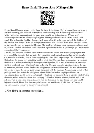 Henry David Thoreau Joys Of Simple Life
Henry David Thoreau waxed poetic about the joys of the simple life. He lauded those in poverty
for their humility, self reliance, and the bare bones life they live. He came up with his ideas
while conducting an experiment: he spent two years living in isolation on Walden pond,
connecting himself with nature and giving him time to ponder his ideals. That s all well and
good. The problem is, frankly I disagree with some of the ideas he came up with. In fact I am of
the opinion that some of them are outright problematic. Let s discuss them. First, Thoreau seems
to have put the poor on a pedestal. He says, The shadows of poverty and meanness gather around
us, and lo! Creation widens our view Moreover if you are restricted in your range by... Show more
content on Helpwriting.net ...
I have a few problems with this. One, in these quotes and others he is basically saying that the
poor should be happy in their poverty, they have it so much better because they have it simple.
Oh, they are so humble, look at them accepting aid . This reeks of privilege. One of the things
that rub me the wrong way about the whole work is how Thoreau deals in extremes. He believes
that life is at its best when simple. I disagree in my opinion life is best experienced in a nuanced
fashion; shades of grey rather than black and white. Thoreau characterizes simplicity as the key
to happiness, but what would life be like if happiness was the sole emotion? PArt of what makes
life worth living is the varied experiences that come with the package. Yes, struggle is part of that
package but it just makes the indulgence all the richer. He makes his proposal based on
experiences (how else?) and was influenced by the time period, something to keep in mind. During
that time period industrialization was rising up. Sanitation was not a major concern and to be
affluent was to be a slave owner. Equality was not the norm. It s easy to see how one would
become cynical. These facts inevitably influenced his worldview. At the time of Thoreau s
experiment, rural living was the environment most
... Get more on HelpWriting.net ...
 